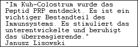 "Im Kuh-Colostrum wurde das

Peptid PRP entdeckt. Es ist ein

wichtiger Bestandteil des

Immunsystems. Es stimuliert das

unterentwickelte und beruhigt

das überreagierende."

Janusz Lisowski