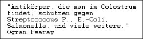 "Antikörper, die man im Colostrum

findet, schützen gegen

Streptococcus P., E.-Coli,

Salmonella, und viele weitere."

Ogran Pearay